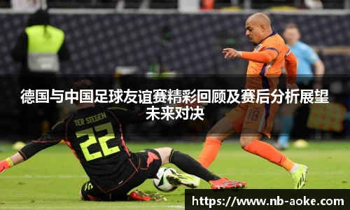 德国与中国足球友谊赛精彩回顾及赛后分析展望未来对决