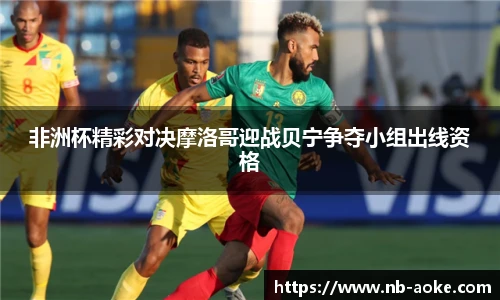 非洲杯精彩对决摩洛哥迎战贝宁争夺小组出线资格